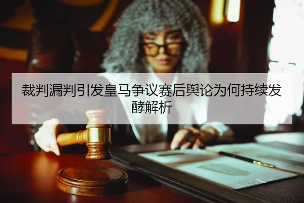 裁判漏判引发皇马争议赛后舆论为何持续发酵解析
