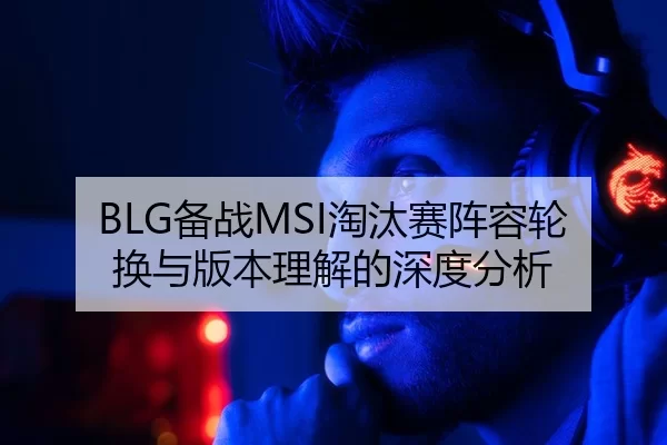 BLG备战MSI淘汰赛阵容轮换与版本理解的深度分析