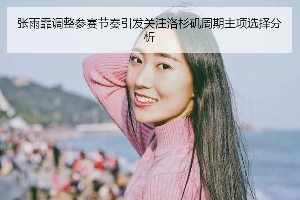 张雨霏调整参赛节奏引发关注洛杉矶周期主项选择分析