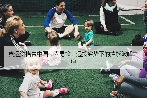 奥运资格赛中国三人男篮：远投劣势下的挡拆破解之道