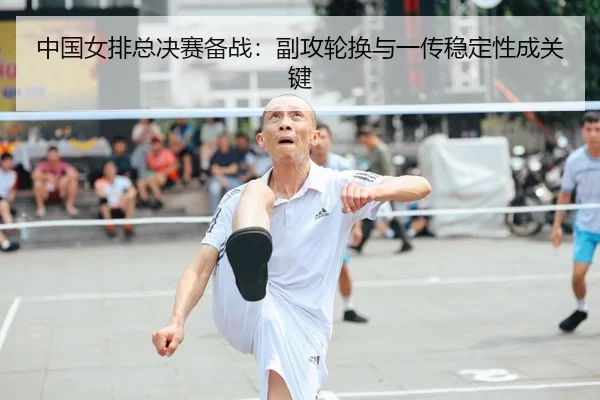 中国女排总决赛备战：副攻轮换与一传稳定性成关键
