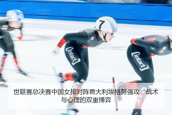 世联赛总决赛中国女排对阵意大利埃格努强攻：战术与心理的双重博弈