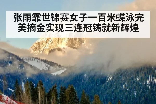 张雨霏世锦赛女子一百米蝶泳完美摘金实现三连冠铸就新辉煌