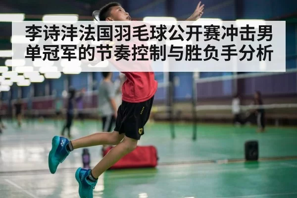 李诗沣法国羽毛球公开赛冲击男单冠军的节奏控制与胜负手分析